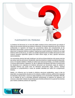 7
PLANTEAMIENTO DEL PROBLEMA
La Dinámica de Estructuras es un área del análisis mecánico de las construcciones que estudia el
efecto de las acciones externas que producen vibraciones. Es de gran importancia que hoy en día los
profesionales en ingeniería civil tengan los conocimientos básicos del comportamiento de los
elementos estructurales a causa de las cargas dinámicas a las que pueden ser afectadas. Por ello,
determinar la respuesta dinámica (cualquier magnitud que pueda caracterizar el efecto de una carga
dinámica sobre la estructura), se vuelve una variable importante para el análisis estructural con el fin
construir proyectos ingenieriles capases de resistir dichas cargas, es decir, ejecutar estructuras
sismorresistentes.
Los movimientos sísmicos del suelo constituyen una de las acciones dinámicas más severas entre las
que actúan sobre las estructuras. Actualmente, esta área presenta un estado avanzado de desarrollo,
pues se ha logrado establecer métodos de cálculo para estructuras lineales o no lineales sometidas
a acciones determinantes o aleatorias. Por ello, la aplicación del software MATLAB se convierte para
los estudiantes de la asignatura de dinámica estructural una herramienta capas de analizar la
respuesta dinámica que pueda tener los elementos estructurales (Vigas, pórticos, resortes)
conociendo su comportamiento a través de variables calculadas por medio de la programación
iterativa.
Debido a la influencia que ha tomado la dinámica estructural problemática, surge la idea de
desarrollar una programación educativa con los cálculos y análisis numéricos, gráficos de la respuesta
de elementos estructurales a causa de cargas dinámicas con la herramienta matemática MATLAB,
con la finalidad de que la comunidad estudiantil perteneciente al programa de ingeniería civil
conozcan y desarrollen métodos de aprendizaje para el ámbito profesional con ayuda de herramientas
para resolver problemas prácticos de ingeniería.
 
