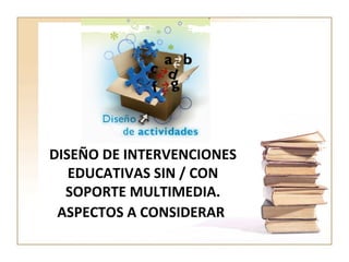 DISEÑO DE INTERVENCIONES EDUCATIVAS SIN / CON SOPORTE MULTIMEDIA. ASPECTOS A CONSIDERAR   