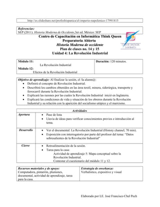 http://es.slideshare.net/profeshispanica/el-imperio-napolenico-17991815

Referencias:
SEP (2011). Historia Moderna de Occidente,3er ed. México: SEP
                Centro de Capacitación en Informática Think Queen
                               Preparatoria Abierta
                           Historia Moderna de occidente
                             Plan de clases no. 14 y 15
                        Unidad 4: La Revolución Industrial

Módulo 11:                                                    Duración: 120 minutos.
               La Revolución Industrial
Módulo 12:
          Efectos de la Revolución Industrial

Objetivo de aprendizaje: Al finalizar la sesión, el /la alumn@:
   • Definirá el concepto de Revolución Industrial.
   • Describirá los cambios obtenidos en las área textil, minera, siderúrgica, transporte y
       ferrocarril durante la Revolución Industrial.
   • Explicará las razones por las cuales la Revolución Industrial inició en Inglaterra.
   • Explicará las condiciones de vida y situación de los obreros durante la Revolución
       Industrial y su relación con la aparición del socialismo utópico y el marxismo.

                                          Actividades
Apertura          •   Pase de lista
                  •   Lluvia de ideas para verificar conocimientos previos e introducción al
                      tema.

Desarrollo        •   Ver el documental: La Revolución Industrial (History channel; 70 min).
                  •   Exposición con interrogatorio por parte del profesor del tema: “Datos
                      sobresalientes de la Revolución Industrial”

  Cierre          •   Retroalimentación de la sesión.
                  •   Tarea para la casa:
                           Actividad de aprendizaje 5: Mapa conceptual sobre la
                           Revolución Industrial.
                           Contestar el cuestionario del módulo 11 y 12.

Recursos materiales y de apoyo:                   Estrategia de enseñanza:
Computadora, pintarrón, plumones,                 Verbalístico, expositivo y visual
documental, actividad de aprendizaje, tarea
para la casa.




                                                 Elaborado por LE. José Francisco Chel Pech
 