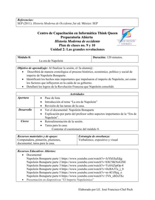Referencias:
SEP (2011). Historia Moderna de Occidente,3er ed. México: SEP


               Centro de Capacitación en Informática Think Queen
                              Preparatoria Abierta
                          Historia Moderna de occidente
                            Plan de clases no. 9 y 10
                       Unidad 2: Las grandes revoluciones

Módulo 8:                                                   Duración: 120 minutos.
                La era de Napoleón

Objetivo de aprendizaje: Al finalizar la sesión, el /la alumn@:
   • Describirá de manera cronológica el proceso histórico, económico, político y social de
       imperio de Napoleón Bonaparte.
   • Identificará los hechos más importantes que impulsaron el imperio de Napoleón, así como
       los factores que influyeron en la caída de su gobierno.
   • Detallará los logros de la Revolución Francesa que Napoleón consolidó.

                                          Actividades
Apertura         •   Pase de lista
                 •   Introducción al tema “La era de Napoleón”
                 •   Revisión de las tareas de la casa.
Desarrollo       •   Ver el documental: Napoleón Bonaparte
                 •   Explicación por parte del profesor sobre aspectos importantes de la “Era de
                     Napoleón”.
  Cierre         •   Retroalimentación de la sesión.
                 •   Tarea para la casa:
                           Contestar el cuestionario del módulo 8.

Recursos materiales y de apoyo:                 Estrategia de enseñanza:
Computadora, pintarrón, plumones,               Verbalístico, expositivo y visual
documental, tarea para la casa.

Recursos Educativos Abiertos:
   • Documental
      Napoleón Bonaparte parte 1 https://www.youtube.com/watch?v=JzYkGIaZdjg
      Napoleón Bonaparte parte 2 https://www.youtube.com/watch?v=bXCSKNoGJSE
      Napoleón Bonaparte parte 3 https://www.youtube.com/watch?v=Yc0AZipOp-8
      Napoleón Bonaparte parte 4 https://www.youtube.com/watch?v=OcBA3Ta_j_0
      Napoleón Bonaparte parte 5 https://www.youtube.com/watch?v=m-4Ct5bjq_o
      Napoleón Bonaparte parte 6 https://www.youtube.com/watch?v=3Vh_sB2n3Xc
   • Presentación en diapositivas “El Imperio Napoleónico”


                                                Elaborado por LE. José Francisco Chel Pech
 