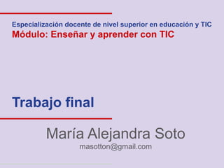 Especialización docente de nivel superior en educación y TIC
Módulo: Enseñar y aprender con TIC




Trabajo final

          María Alejandra Soto
                    masotton@gmail.com
 