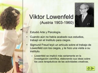 Viktor Lowenfeld
(Austria 1903-1960)
• Estudió Arte y Psicología.
• Cuando aún no había acabado sus estudios,
trabajó en el Instituto para ciegos.
• Sigmund Freud leyó un artículo sobre el trabajo de
Lowenfeld con los ciegos, y le hizo una visita a su
instituto.
– Lowenfeld se implicó más seriamente en la
investigación científica, elaborando sus ideas sobre
los usos terapéuticos de las actividades creativas.
 