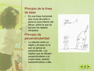 Principio de la línea
de base
• Es una línea horizontal
que cruza de parte a
parte la zona inferior del
dibujo, sobre la que se
apoyan los objetos
dibujados.
Principio de
perpendicularidad
• La relación entre un
objeto y la base en la
que se apoya es
perpendicular. Los
objetos que se dibujen
perpendiculares a su
propia base, estarán
perpendiculares a ella.
 