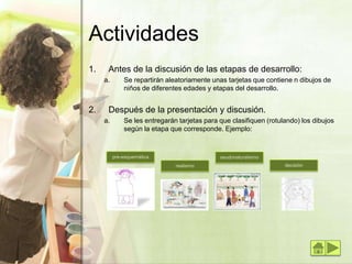 Actividades
1. Antes de la discusión de las etapas de desarrollo:
a. Se repartirán aleatoriamente unas tarjetas que contiene n dibujos de
niños de diferentes edades y etapas del desarrollo.
2. Después de la presentación y discusión.
a. Se les entregarán tarjetas para que clasifiquen (rotulando) los dibujos
según la etapa que corresponde. Ejemplo:
pre-esquemática
realismo
seudonaturalismo
decisión
 