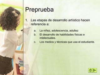 Preprueba
1. Las etapas de desarrollo artístico hacen
referencia a:
a. La niñez, adolescencia, adultez
b. El desarrollo de habilidades físicas e
intelectuales.
c. Los medios y técnicas que usa el estudiante.
 