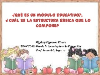 ¿Qué es un módulo educativo?,
¿ Cuál es la estructura básica que lo
compone?
Migdaly Figueroa Rivera
EDUC 2060- Uso de la tecnología en la Educación
Prof. Samuel O. Segarra
 