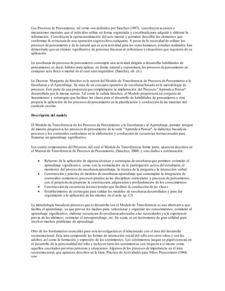 Los Procesos de Pensamiento, tal como son definidos por Sánchez (1997), constituyen acciones o
mecanismos mentales que el individuo utiliza en forma organizada y coordinada para adquirir y elaborar la
información. Constituyen la operacionalización del acto mental y permiten describir los elementos que
conforman la estructura de una operación cognoscitiva cualquiera. A pesar de la necesidad de utilizar los
procesos de pensamiento y de lo natural que es esta actividad para los seres humanos, estudios realizados han
demostrado que un número significativo de personas fracasan al enfrentarse a situaciones que requieren de su
aplicación.
La enseñanza de procesos de pensamiento contempla una actividad dirigida a desarrollar habilidades de
pensamiento, es decir, hábitos para aplicar, en forma natural y espontánea,los procesos de pensamiento en
cualquier acto físico o mental en el cual sean requeridos. (Sánchez, ob. cit.)
La Doctora. Margarita de Sánchez es la autora del Modelo de Transferencia de Procesos de Pensamiento a la
Enseñanza y al Aprendizaje. Se trata de un concepto operativo de enseñanza basado en la metodología de
procesos.Éste parte de una propuesta que complementa la implantación del Proyecto "Aprende a Pensar"
desarrollado por la misma autora. Tal como lo señala Sánchez, el Modelo proporciona un conjunto de
lineamientos y estrategias que facilitan las clases para el desarrollo de habilidades de pensamiento y otra
propicia la aplicación de los procesos de pensamiento en la planificación y conducción de las materias del
currículo escolar.
Descripción del modelo
El Modelo de Transferencia de los Procesos de Pensamiento a la Enseñanza y al Aprendizaje, permite integrar
de manera progresiva,los procesos de pensamiento de la serie "Aprende a Pensar", la didáctica basada en
procesos y los contenidos curriculares en la elaboración y conducción de secuencias instruccionales para
fomentar un aprendizaje significativo.
Los cuatro componentes del Proyecto, del cual el Modelo de Transferencia forma parte, aparecen descritos en
el Manual de Transferencia de Procesos de Pensamiento, (Sánchez, 2000) y son citados a continuación:
 Refuerzo de la aplicación de algunas técnicas y estrategias de enseñanza que permiten estimular el
aprendizaje significativo, como son,la estimulación de la participación activa del estudiante,el
monitoreo del proceso de enseñanza aprendizaje, la técnica de la pregunta y la interacción verbal.
 Construcción y práctica de modelos de enseñanza-aprendizaje que contemplan la integración de
contenidos semánticos,procesos propios de las disciplinas curriculares y procesos de pensamiento,
con el propósito de propiciar la construcción,adquisición y profundización de los conocimientos.
 Construcción de secuencias instruccionales que facilitan la conducción de las clases.
 Establecimiento de estrategias para validar los modelos de enseñanza desarrollados y para dar
seguimiento a la aplicación de los mismos en el aula. (p. I.3)
La metodología basada en procesos que se desarrolla con el Modelo de Transferencia es una alternativa que
facilita el aprendizaje, ya que provee los medios para: seleccionar y organizar los conocimientos; estimular el
aprendizaje significativo; elaborar secuencias de enseñanza adecuadas a las necesidades y a la experiencia
previa de los alumnos; estimular el autoaprendizaje, etc. En suma, es un instrumento de gran utilidad para
resolver muchos problemas de aprendizaje.
Otro de los fundamentos esenciales para esta investigación es el relacionado con el área del desarrollo
socioemocional. Esta área comprende las formas de interacción social del niño con otros niños y con los
adultos,así como la formación y expresión de los sentimientos. Los sentimientos juegan un papel esencial en
el desarrollo de la personalidad del niño e incluyen tanto los sentimientos con respecto a sí mismo como
aquellos suscitados porotras personas y situaciones.Algunos de los procesos de importancia en el área
socioemocional, que aparecen descritos en la Guía Práctica de Actividades para Niños Preescolares (1984)
son:
 