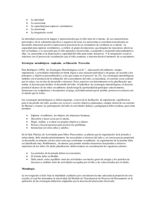  La identidad
 La autoestima
 La capacidad para expresar sentimientos
 La autonomía
 La integración social
La identidad consiste en la imagen o representación que el niño tiene de sí mismo, de sus características
personales y de la valoración (positiva o negativa) de éstas.La autoestima se considera esencial para un
desarrollo emocional positivo,representa la presencia de un sentimiento de confianza en sí mismo. La
capacidad para expresar sentimientos, se refiere al grupo de emociones que integran las reacciones afectivas
del ser humano, y es necesario que el niño aprenda a reconocerlas, a aceptarlas y responderadecuadamente a
ellas. La autonomía es la disposición y capacidad del niño para tomar iniciativas. Y la integración social se
relaciona con el proceso de socialización que el niño comienza a transitar desde el momento de su nacimiento.
Estrategias metodológicas empleadas en Educación Preescolar
Para Rodríguez (1993), las Estrategias Metodológicas son la "... adecuación del ambiente, tiempo,
experiencias y actividades ordenadas en forma lógica a una situación individual y de grupo, de acuerdo a los
principios y objetivos preestablecidos y a los que surjan en el proceso" (p. 25). Las estrategias metodológicas
también son el producto de la utilización del conocimiento del niño, su naturaleza, el contexto socio-cultural
que lo rodea, sus niveles de desarrollo e intereses.Estos aspectos son determinantes en la planificación que
realiza el docente para facilitar el desarrollo del niño. Al planificar las estrategias metodológicas, el docente
pondrá al alcance de los niños un ambiente donde tenga la oportunidad de participar selectivamente,
interactuar con compañeros e incorporarse al juego, actividad natural que le permite ponerse en contacto con
el mundo que le rodea.
Las estrategias metodológicas se deben organizar, a través de la facilitación de experiencias significativas
para el desarrollo del niño, acordes con su nivel y con los objetivos planteados,siempre dentro de un contexto
de libertad y respeto.La participación del niño en actividades lúdicas y pedagógicas debe serplena, pues éstas
permiten:
 Explorar el ambiente, los objetos, las relaciones humanas.
 Descubrir y hacer cosas porsí mismo.
 Elegir, realizar y evaluar sus propios objetivos y planes.
 Pensar y buscaropciones para resolver los problemas.
 Interactuar con otros niños y adultos.
En la Guía Práctica de Actividades para Niños Preescolares, se plantea que la organización de la jornada o
rutina diaria, debe atender prioritariamente las necesidades e intereses del niño y, en consecuencia,propiciará
su desarrollo en armonía con los otros seres que conforman su ambiente. La organización de la jornada debe
ser planificada muy flexiblemente, de manera que permita atendersituaciones inesperadas e intereses
repentinos de los niños.En dicha planificación deben tomarse en consideración los siguientes criterios:
 Los períodos de la jornada deben ser constantes.
 El horario debe serflexible.
 Debe existir cierto equilibrio entre las actividades con mucho gasto de energía y los períodos de
descanso y también entre las actividades escogidas por el niño y las seleccionadas por el adulto.
Metodología
La investigación se hizo bajo la modalidad cualitativa por considerarse la más adecuada al propósito de este
estudio,el cual fue determinar la efectividad del Modelo de Transferencia de Procesos de Pensamiento en la
aplicación de las estrategias didácticas empleadas por la docente del preescolar observado.
 