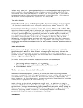 Martínez (1998), señala que "... la metodología cualitativa se distingue por las siguientes características: es
descriptiva, inductiva, fenomenológica, holística, ecológica, estructural, sistemática, de diseño flexible y
destaca más la validez que la replicabilidad de los resultados de la investigación" (p.8). En este sentido,el
enfoque cualitativo permitió hacer descripciones detalladas de las situaciones,eventos y comportamientos
observados en el estudio,respetándose las características antes mencionadas.
Tipo de investigación
El trabajo fue abordado como un estudio de tipo etnográfico, el cual se caracteriza por ser una investigación
"...de un escenario pequeño,relativamente homogéneo y geográficamente limitado" (Pérez, 1998, p. 21).
La etnografía presenta muchas posibilidades en el campo de la educación. Polanco (citada por Pérez, 1998)
hace referencia a la etnografía de aula y la define como una "técnica de investigación que puede utilizarse en
distintos marcos teóricos y permite describir la conducta habitual de instituciones y grupos concretos." (p.19).
Los estudios de etnografía educativa contribuyen con la mejora de las prácticas pedagógicas,pues tienen
como finalidad propiciar la innovación de todos los elementos que intervienen en el proceso educativo.En
este sentido,el estudio etnográfico llevado a cabo en la sección "A" del Preescolar de la U. E. "Santa
Bárbara", hizo posible describir lo que acontecía en cada una de las situaciones observadas,lo que permitió
recoger, analizar e interpretar cada uno de los datos que se desprendieron de la investigación para establecer
las relaciones, implicaciones y relevancia del Modelo de Transferencia de Procesos de Pensamiento dentro del
aula de clases.
Sujeto de investigación
Para el presente estudio el sujeto de investigación fue una docente de preescolar con sus veintiún (21)
alumnos del III nivel. La selección se hizo de manera intencional, basada en los criterios manejados por
Martínez (ob.cit.), quien plantea que "en la muestra intencional se elige una serie de criterios que se
consideran necesarios o muy convenientes para tener una unidad de análisis con las mayores ventajas para los
fines que persigue la investigación" (p. 54).
Los criterios seguidos en este estudio para la selección del sujeto de investigación fueron:
 La voluntad de la docente de participar en la investigación.
 Haber recibido los cursos de adiestramiento de Proyecto "Aprende a pensar"
 Poseer experiencia docente.
Técnicas e instrumentos de recolección de la información
La información fue recogida mediante la utilización de las técnicas de observación no participante y la
entrevista en profundidad. La observación no participante permitió conocerla realidad de lo que sucedía en el
aula, sin intervenir en las situaciones observadas.De acuerdo con lo expresado por Hurtado (1998), esta
técnica requiere que "...el observadorpermanezca ajeno al evento a estudiar. No participa en él ni lo modifica
e intenta mantener su propio marco de referencia intacto" (p. 432).
Para el registro de las observaciones se emplearon las notas de campo y las filmaciones, por lo que los
instrumentos utilizados fueron una cámara filmadora y el libro de protocolo.Las notas de campo fueron de
tipo descriptivas e intentaron captar las imágenes de las situaciones observadas lo más fielmente posible. Las
filmaciones permitieron obteneruna gran cantidad de información, garantizando un registro fidedigno. La
entrevista en profundidad permitió conversarcon la docente para que expresara sus sentimientos y
pensamientos de forma libre, en una conversación amena y poco formal.
Procedimiento
 