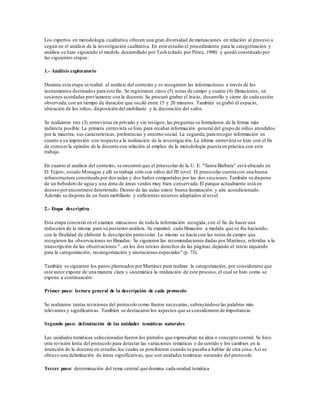 Los expertos en metodología cualitativa ofrecen una gran diversidad de matizaciones en relación al proceso a
seguir en el análisis de la investigación cualitativa. En este estudio el procedimiento para la categorización y
análisis se hizo siguiendo el modelo desarrollado por Tesh (citado por Pérez, 1998) y quedó constituido por
las siguientes etapas:
1.- Análisis exploratorio
Durante esta etapa se realizó el análisis del contexto y se recogieron las informaciones a través de los
instrumentos destinados para este fin. Se registraron cinco (5) notas de campo y cuatro (4) filmaciones, en
sesiones acordadas previamente con la docente.Se procuró grabar el inicio, desarrollo y cierre de cada sesión
observada,con un tiempo de duración que osciló entre 15 y 20 minutos. También se grabó el espacio,
ubicación de los niños, disposición del mobiliario y la decoración del salón.
Se realizaron tres (3) entrevistas en privado y sin testigos; las preguntas se formularon de la forma más
indirecta posible. La primera entrevista se hizo para recabar información general del grupo de niños atendidos
por la maestra, sus características, preferencias y entorno social. La segunda,para recoger información en
cuanto a su impresión con respecto a la realización de la investigación. La última entrevista se hizo con el fin
de conocerla opinión de la docente con relación al empleo de la metodología puesta en práctica con este
trabajo.
En cuanto al análisis del contexto, se encontró que el preescolar de la U. E. "Santa Bárbara" está ubicado en
El Tejero, estado Monagas y allí se trabaja sólo con niños del III nivel. El preescolar cuenta con una buena
infraestructura constituida por dos aulas y dos baños compartidos por las dos secciones.También se dispone
de un bebedero de agua y una zona de áreas verdes muy bien conservada.El parque actualmente está en
desuso porencontrarse deteriorado. Dentro de las aulas existe buena iluminación y aire acondicionado.
Además se dispone de un buen mobiliario y suficientes recursos adaptados al nivel.
2.- Etapa descriptiva
Esta etapa consistió en el examen minucioso de toda la información recogida, con el fin de hacer una
reducción de la misma para su posterior análisis. Se examinó cada filmación a medida que se iba haciendo,
con la finalidad de elaborar la descripción protocolar. Lo mismo se hacía con las notas de campo que
recogieron las observaciones no filmadas. Se siguieron las recomendaciones dadas por Martínez, referidas a la
transcripción de las observaciones "...en los dos tercios derechos de las páginas,dejando el tercio izquierdo
para la categorización, recategorización y anotaciones especiales" (p. 73).
También se siguieron los pasos planteados porMartínez para realizar la categorización, por considerarse que
este autor expone de una manera clara y sistemática la realización de este proceso, el cual se hizo como se
expone a continuación:
Primer paso: lectura general de la descripción de cada protocolo
Se realizaron tantas revisiones del protocolo como fueron necesarias, subrayándose las palabras más
relevantes y significativas. También se destacaron los aspectos que se consideraron de importancia.
Segundo paso: delimitación de las unidades temáticas naturales
Las unidades temáticas seleccionadas fueron los párrafos que expresaban na idea o concepto central. Se hizo
otra revisión lenta del protocolo para detectar las variaciones temáticas o de sentido y los cambios en la
intención de la docente en estudio,los cuales se percibieron cuando se pasaba a hablar de otra cosa.Así se
obtuvo una delimitación de áreas significativas, que son unidades temáticas naturales del protocolo.
Tercer paso: determinación del tema central que domina cada unidad temática
 