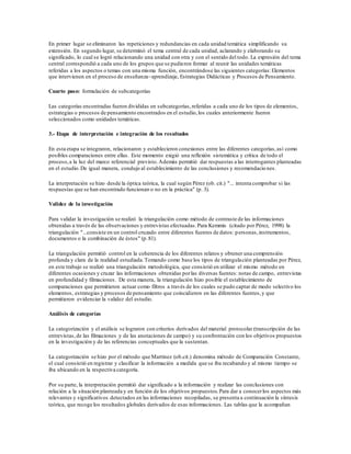 En primer lugar se eliminaron las repeticiones y redundancias en cada unidad temática simplificando su
extensión. En segundo lugar, se determinó el tema central de cada unidad, aclarando y elaborando su
significado, lo cual se logró relacionando una unidad con otra y con el sentido del todo. La expresión del tema
central correspondió a cada uno de los grupos que se pudieron formar al reunir las unidades temáticas
referidas a los aspectos o temas con una misma función, encontrándose las siguientes categorías:Elementos
que intervienen en el proceso de enseñanza–aprendizaje, Estrategias Didácticas y Procesos de Pensamiento.
Cuarto paso: formulación de subcategorías
Las categorías encontradas fueron divididas en subcategorías,referidas a cada uno de los tipos de elementos,
estrategias o procesos de pensamiento encontrados en el estudio,los cuales anteriormente fueron
seleccionados como unidades temáticas.
3.- Etapa de interpretación e integración de los resultados
En esta etapa se integraron, relacionaron y establecieron conexiones entre las diferentes categorías,así como
posibles comparaciones entre ellas. Este momento exigió una reflexión sistemática y crítica de todo el
proceso,a la luz del marco referencial previsto.Además permitió dar respuestas a las interrogantes planteadas
en el estudio.De igual manera, condujo al establecimiento de las conclusiones y recomendaciones.
La interpretación se hizo desde la óptica teórica, la cual según Pérez (ob. cit.) "... intenta comprobar si las
respuestas que se han encontrado funcionan o no en la práctica" (p. 3).
Validez de la investigación
Para validar la investigación se realizó la triangulación como método de contraste de las informaciones
obtenidas a través de las observaciones y entrevistas efectuadas.Para Kemmis (citado por Pérez, 1998) la
triangulación "...consiste en un control cruzado entre diferentes fuentes de datos: personas,instrumentos,
documentos o la combinación de éstos" (p.81).
La triangulación permitió control en la coherencia de los diferentes relatos y obtener una comprensión
profunda y clara de la realidad estudiada.Tomando como base los tipos de triangulación planteadas por Pérez,
en este trabajo se realizó una triangulación metodológica, que consistió en utilizar el mismo método en
diferentes ocasiones y cruzar las informaciones obtenidas porlas diversas fuentes: notas de campo, entrevistas
en profundidad y filmaciones. De esta manera, la triangulación hizo posible el establecimiento de
comparaciones que permitieron actuar como filtros a través de los cuales se pudo captar de modo selectivo los
elementos, estrategias y procesos de pensamiento que coincidieron en las diferentes fuentes,y que
permitieron evidenciar la validez del estudio.
Análisis de categorías
La categorización y el análisis se lograron con criterios derivados del material protocolar (transcripción de las
entrevistas,de las filmaciones y de las anotaciones de campo) y su confrontación con los objetivos propuestos
en la investigación y de las referencias conceptuales que la sustentan.
La categorización se hizo por el método que Martínez (ob.cit.) denomina método de Comparación Constante,
el cual consistió en registrar y clasificar la información a medida que se iba recabando y al mismo tiempo se
iba ubicando en la respectiva categoría.
Por su parte, la interpretación permitió dar significado a la información y realizar las conclusiones con
relación a la situación planteada y en función de los objetivos propuestos.Para dar a conocerlos aspectos más
relevantes y significativos detectados en las informaciones recopiladas, se presenta a continuación la síntesis
teórica, que recoge los resultados globales derivados de esas informaciones. Las tablas que la acompañan
 