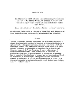 Presentación inicial
La elaboración del módulo educativo proceso básico del pensamiento esta
elaborado por MARYBELL MANCILLA Y CARLOS CASTILLO, con la
finalidad de adquirir el conocimiento de la elaboración de dicho modulo
sobre el mismo.
Es una manera innovadora de introducir el proceso básico del pensamiento.
El pensamiento puede abarcar un conjunto de operaciones de la razón, como lo
son el análisis, la síntesis, la comparación, la generalización y la abstracción.
Resumen
Tomaron los diferentes elementos relacionados con el desarrollo cognoscitivo. El
objetivo de la investigación consistió en determinar la efectividad del Modelo en la
aplicación de las estrategias didácticas que activan el pensamiento del niño. La
metodología utilizada fue la investigación cualitativa, bajo el diseño de un estudio
de casos etnográfico, en la modalidad de investigación de campo en la cual
intervino una docente de Preescolar con sus 21 alumnos. Las técnicas de
recolección de datos utilizados fueron: la observación no participante y la
entrevista en profundidad; y como instrumentos se emplearon la filmadora y el
libro de protocolo. Del análisis hecho se concluyó que con la aplicación del Modelo
de Transferencia, la docente emplea estrategias didácticas que activan los
procesos de pensamiento de los niños. Estas estrategias son: la motivación, la
técnica de la pregunta, las tácticas de interacción verbal, técnicas socio-afectivas,
evaluación y retroalimentación.
 