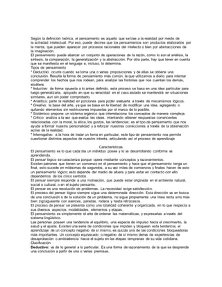 Según la definición teórica, el pensamiento es aquello que se trae a la realidad por medio de
la actividad intelectual. Por eso, puede decirse que los pensamientos son productos elaborados por
la mente, que pueden aparecer por procesos racionales del intelecto o bien por abstracciones de
la imaginación.
El pensamiento puede abarcar un conjunto de operaciones de la razón, como lo son el análisis, la
síntesis, la comparación, la generalización y la abstracción. Por otra parte, hay que tener en cuenta
que se manifiesta en el lenguaje e, incluso, lo determina.
Tipos de pensamiento
* Deductivo: ocurre cuando se toma una o varias proposiciones y de ellas se obtiene una
conclusión. Resulta la forma de pensamiento más común, la que utilizamos a diario para intentar
comprender los hechos que nos rodean, para analizar las historias que nos cuentan los demás,
etcétera.
* Inductivo: de forma opuesta a lo antes definido, este proceso se basa en una idea particular para
luego generalizarla, apoyado en que su veracidad en el caso aislado se mantendrá en situaciones
similares, aun sin poder comprobarlo.
* Analítico: parte la realidad en porciones para poder evaluarla a través de mecanismos lógicos.
* Creativo: la base del arte, ya que se basa en la libertad de modificar una idea, agregando o
quitando elementos sin restricciones impuestas por el marco de lo posible.
* Sistémico: propone un sistema orgánico que interrelaciona los conceptos de manera compleja.
* Crítico: analiza a la vez que evalúa las ideas, intentando obtener respuestas convincentes
relacionadas con la moral, la ética, los gustos, las tendencias; es el tipo de pensamiento que nos
ayuda a formar nuestra personalidad y a reforzar nuestras convicciones a través de la observación
activa de la realidad.
* Interrogativo: a la hora de tratar un tema en particular, este tipo de pensamiento nos permite
cuestionar distintos aspectos de nuestro interés, articulando así el proceso de aprendizaje
Características
El pensamiento es lo que cada día un individuo posee y lo va desarrollando conforme va
aprendiendo.
El pensar lógico se caracteriza porque opera mediante conceptos y razonamientos.
Existen patrones que tienen un comienzo en el pensamiento y hace que el pensamiento tenga un
final, esto sucede en milésimas de segundos, a su vez miles de comienzos y finales hacen de esto
un pensamiento lógico; esto depende del medio de afuera y para estar en contacto con ello
dependemos de los cinco sentidos.
El pensar siempre responde a una motivación, que puede estar originada en el ambiente natural,
social o cultural, o en el sujeto pensante.
El pensar es una resolución de problemas. La necesidad exige satisfacción.
El proceso del pensar lógico siempre sigue una determinada dirección. Esta dirección va en busca
de una conclusión o de la solución de un problema, no sigue propiamente una línea recta sino más
bien zigzagueante con avances, paradas, rodeos y hasta retrocesos.
El proceso de pensar se presenta como una totalidad coherente y organizada, en lo que respecta a
sus diversos aspectos, modalidades, elementos y etapas.
El pensamiento es simplemente el arte de ordenar las matemáticas, y expresarlas a través del
sistema lingüístico.
Las personas poseen una tendencia al equilibrio, una especie de impulso hacia el crecimiento, la
salud y el ajuste. Existen una serie de condiciones que impiden y bloquean esta tendencia, el
aprendizaje de un concepto negativo de sí mismo, es quizás una de las condiciones bloqueadoras
más importantes. Un concepto equivocado o negativo de sí mismo deriva de experiencias de
desaprobación o ambivalencia hacia el sujeto en las etapas tempranas de su vida cotidiana.
Clasificación
Deductivo: va de lo general a lo particular. Es una forma de razonamiento de la que se desprende
una conclusión a partir de una o varias premisas.
 