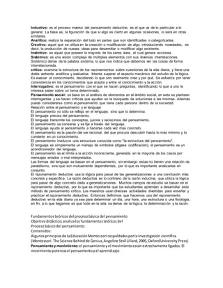 Inductivo: es el proceso inverso del pensamiento deductivo, es el que va de lo particular a lo
general. La base es, la figuración de que si algo es cierto en algunas ocasiones, lo será en otras
similares.
Analítico: realiza la separación del todo en partes que son identificadas o categorizadas.
Creativo: aquel que se utiliza en la creación o modificación de algo, introduciendo novedades, es
decir, la producción de nuevas ideas para desarrollar o modificar algo existente.
Instintivo: es aquel que poseen la mayoría de los seres vivos, el cual genera acciones.
Sistémico: es una visión compleja de múltiples elementos con sus diversas interrelaciones.
Sistémico deriva de la palabra sistema, lo que nos indica que debemos ver las cosas de forma
interrelacionada.
crítico: examina la estructura de los razonamientos sobre cuestiones de la vida diaria, y tiene una
doble vertiente analítica y evaluativa. Intenta superar el aspecto mecánico del estudio de la lógica.
Es evaluar el conocimiento, decidiendo lo que uno realmente cree y por qué. Se esfuerza por tener
consistencia en los conocimientos que acepta y entre el conocimiento y la acción.
Interrogativo: es el pensamiento con el que se hacen preguntas, identificando lo que a uno le
interesa saber sobre un tema determinado.
Pensamiento social: se basa en el análisis de elementos en el ámbito social, en este se plantean
interrogantes y se hacen críticas que ayuden en la búsqueda de soluciones a las mismas. Además
puede considerarse como el pensamiento que tiene cada persona dentro de la sociedad.
Relación entre el pensamiento y el lenguaje
El pensamiento no sólo se refleja en el lenguaje, sino que lo determina.
El lenguaje precisa del pensamiento.
El lenguaje transmite los conceptos, juicios y raciocinios del pensamiento.
El pensamiento se conserva y se fija a través del lenguaje.
El lenguaje ayuda al pensamiento a hacerse cada vez más concreto.
El pensamiento es la pasión del ser racional, del que procura descubrir hasta lo más mínimo y lo
convierte en un conocimiento.
El pensamiento involucra una estructura conocida como "la estructura del pensamiento".
El lenguaje es simplemente un manejo de símbolos (dígase codificación), el pensamiento es un
acondicionador del lenguaje.
El pensamiento es el límite a la acción inconsciente, generada en la mayoría de los casos por
mensajes errados o mal interpretados.
Las formas del lenguaje se basan en el pensamiento, sin embargo estas no tienen una relación de
paralelismo, sino que son mutuamente dependientes, por lo que es importante analizarlas en
conjunto.
El razonamiento deductivo usa la lógica para pasar de las generalizaciones a una conclusión más
concreta y específica. La razón deductiva es lo contrario de la razón inductiva, que utiliza la lógica
para pasar de algo concreto dado a generalizaciones. Muchos campos de estudio se basan en el
razonamiento deductivo, por lo que es importante que los estudiantes aprendan a desarrollar este
método de pensamiento crítico. Los maestros usan diversas actividades divertidas para enseñar y
practicar el razonamiento deductivo. Entonces definimos que hacemos uso del razonamiento
deductivo en la vida diaria ya sea para determinar un día, una hora, una estructura o una fisiología,
en fin, a lo que llegamos es que todo en la vida se deriva de la lógica, la determinación y la razón.
Fundamentosteóricosdelprocesobásicodel pensamiento
Objetivodidáctico;analizalosfundamentosteóricosdel
Procesobásicodel pensamiento:
Contenidos:
Algunosprincipiosde laEducaciónMontessori respaldadosporlainvestigación científica
(Montessori. The Science Behindde Genius,Angeline StollLillard,2005,OxfordUniversityPress)
Pensamientoy movimiento:el pensamientoyel movimientoestánestrechamente ligados.El
movimientopotenciael pensamientoyel aprendizaje.
 