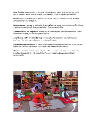 Libre elección:el aprendizaje yel bienestarmejorancuandolaspersonassientenque tienen
control sobre sus vidas.Se desarrollanlaindependencia,lavoluntadylaresponsabilidad.
Interés:el niñoaprende mejorcuandoestáinteresadoenloque está aprendiendo.Ayudaala
comprensiónylaconcentración.
La recompensaesinterna: la realizacióndel errorylasensaciónde logrosoninternas.Contribuye
a la autoestima,al sentidode responsabilidadyal pensamientocrítico.
Aprendiendode y con los pares: el aprendizaje se potenciaconel ejerciciode enseñarle aotros.
Promueve el respeto,latoleranciaylasolidaridad.
Aprendiendodentrodel contexto: el aprendizaje situadoencontextosignificativoesmás
profundoyrico que el aprendizaje enuncontextoabstracto.
Interacción maestro / alumno: el maestroobservayacompaña, posibilitaal niñoactuar,querery
pensarpor sí mismo,ayudándoloadesarrollarconfianzaydisciplinainterior.
Orden enel ambiente y en la mente: el ordenexternoyla secuenciaenel usode materialesson
beneficiososparael ordeninternodel niño.Promueve laclaridadde pensamientoyla
concentración.
 
