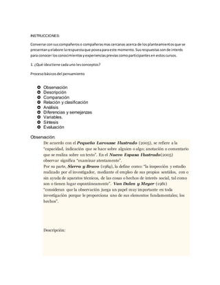 INSTRUCCIONES:
Converse consuscompañeroso compañerasmascercanas acerca de losplanteamientosque se
presentanyelabore larespuestaque poseaparaeste momento.Susrespuestassonde interés
para conocer losconocimientosyexperienciaspreviascomoparticipantesen estoscursos.
1. ¿Qué ideatiene cadauno lesconceptos?
Procesobásicosdel pensamiento
 Observación
 Descripción
 Comparación
 Relación y clasificación
 Análisis
 Diferencias y semejanzas
 Variables.
 Síntesis
 Evaluación
Observación:
De acuerdo con el Pequeño Larousse Ilustrado (2005), se refiere a la
“capacidad, indicación que se hace sobre alguien o algo; anotación o comentario
que se realiza sobre un texto”. En el Nuevo Espasa Ilustrado(2005)
observar significa “examinar atentamente”.
Por su parte, Sierra y Bravo (1984), la define como: “la inspección y estudio
realizado por el investigador, mediante el empleo de sus propios sentidos, con o
sin ayuda de aparatos técnicos, de las cosas o hechos de interés social, tal como
son o tienen lugar espontáneamente”. Van Dalen y Meyer (1981)
“consideran que la observación juega un papel muy importante en toda
investigación porque le proporciona uno de sus elementos fundamentales; los
hechos”.
Descripción:
 