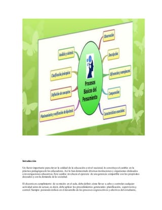 Introducción
Un factor importante para elevar la calidad de la educación a nivel nacional, lo constituye el cambio en la
práctica pedagógica de los educadores.Así lo han demostrado diversas instituciones y organismos dedicados
a investigaciones educativas.Este cambio involucra el ejercicio de una gerencia compatible con los propósitos
deseados y con la demanda de la sociedad.
El docente en cumplimiento de su misión en el aula, debe definir cómo llevar a cabo y controlar cualquier
actividad antes de actuar, es decir, debe aplicar los procedimientos gerenciales: planificación, supervisión y
control. Siempre poniendo énfasis en el desarrollo de los procesos cognoscitivos y afectivos del estudiante,
 
