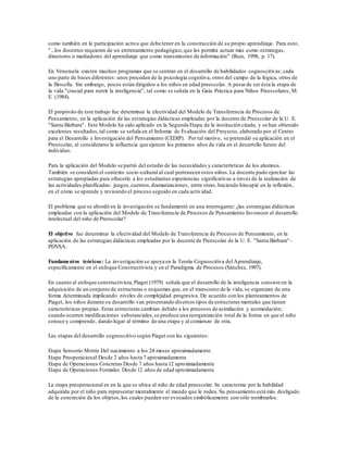 como también en la participación activa que debe tener en la construcción de su propio aprendizaje. Para esto,
"...los docentes requieren de un entrenamiento pedagógico,que les permita actuar más como estrategas,
directores o mediadores del aprendizaje que como transmisores de información" (Ruiz, 1998, p. 17).
En Venezuela existen muchos programas que se centran en el desarrollo de habilidades cognoscitivas; cada
uno parte de bases diferentes: unos proceden de la psicología cognitiva, otros del campo de la lógica, otros de
la filosofía. Sin embargo, pocos están dirigidos a los niños en edad preescolar. A pesarde ser ésta la etapa de
la vida "crucial para nutrir la inteligencia", tal como se señala en la Guía Práctica para Niños Preescolares, M.
E. (1984).
El propósito de este trabajo fue determinar la efectividad del Modelo de Transferencia de Procesos de
Pensamiento, en la aplicación de las estrategias didácticas empleadas por la docente de Preescolar de la U. E.
"Santa Bárbara". Este Modelo ha sido aplicado en la Segunda Etapa de la institución citada, y se han obtenido
excelentes resultados,tal como se señala en el Informe de Evaluación del Proyecto, elaborado por el Centro
para el Desarrollo e Investigación del Pensamiento (CEDIP). Por tal motivo, se pretendió su aplicación en el
Preescolar, al considerarse la influencia que ejercen los primeros años de vida en el desarrollo futuro del
individuo.
Para la aplicación del Modelo se partió del estudio de las necesidades y características de los alumnos.
También se consideró el contexto socio-cultural al cual pertenecen estos niños.La docente pudo ejercitar las
estrategias apropiadas para ofrecerle a los estudiantes experiencias significativas a través de la realización de
las actividades planificadas: juegos,cuentos,dramatizaciones, entre otras, haciendo hincapié en la reflexión,
en el cómo se aprende y revisando el proceso seguido en cada actividad.
El problema que se abordó en la investigación se fundamentó en una interrogante: ¿las estrategias didácticas
empleadas con la aplicación del Modelo de Transferencia de Procesos de Pensamiento favorecen el desarrollo
intelectual del niño de Preescolar?
El objetivo fue determinar la efectividad del Modelo de Transferencia de Procesos de Pensamiento, en la
aplicación de las estrategias didácticas empleadas por la docente de Preescolar de la U. E. "Santa Bárbara" -
PDVSA.
Fundamentos teóricos: La investigación se apoya en la Teoría Cognoscitiva del Aprendizaje,
específicamente en el enfoque Constructivista y en el Paradigma de Procesos (Sánchez, 1997).
En cuanto al enfoque constructivista,Piaget (1979) señala que el desarrollo de la inteligencia consiste en la
adquisición de un conjunto de estructuras o esquemas que, en el transcurso de la vida, se organizan de una
forma determinada implicando niveles de complejidad progresiva. De acuerdo con los planteamientos de
Piaget, los niños durante su desarrollo van presentando diversos tipos de estructuras mentales que tienen
características propias. Estas estructuras cambian debido a los procesos de asimilación y acomodación;
cuando ocurren modificaciones substanciales,se produce una reorganización total de la forma en que el niño
conoce y comprende, dando lugar al término de una etapa y al comienzo de otra.
Las etapas del desarrollo cognoscitivo según Piaget son las siguientes:
Etapa Sensorio Motriz Del nacimiento a los 24 meses aproximadamente.
Etapa Preoperacional Desde 2 años hasta 7 aproximadamente
Etapa de Operaciones Concretas Desde 7 años hasta 12 aproximadamente
Etapa de Operaciones Formales Desde 12 años de edad aproximadamente
La etapa preoperacional es en la que se ubica al niño de edad preescolar. Se caracteriza por la habilidad
adquirida por el niño para representar mentalmente el mundo que le rodea. Su pensamiento está más desligado
de la concreción de los objetos,los cuales pueden ser evocados simbólicamente con sólo nombrarlos.
 
