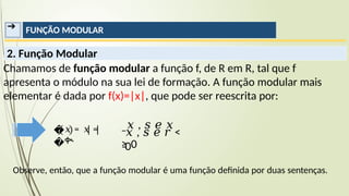 ➔ FUNÇÃO MODULAR
2. Função Modular
Chamamos de função modular a função f, de R em R, tal que f
apresenta o módulo na sua lei de formação. A função modular mais
elementar é dada por f(x)=|x|, que pode ser reescrita por:
Observe, então, que a função modular é uma função definida por duas sentenças.
�
�
−
𝑥 , 𝑠 𝑒 𝑥
≥ 0
𝑥 , 𝑠 𝑒 𝑟 <
0
𝑥 = 𝑥 =
ቊ
 