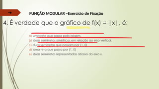 ➔ FUNÇÃO MODULAR –Exercício de Fixação
4. É verdade que o gráfico de f(x) = |x|, é:
a) uma reta que passa pela origem.
b) duas semirretas simétricas em relação ao eixo vertical.
c) duas semirretas que passam por (1, 0)
d) uma reta que passa por (1, 0)
e) duas semirretas representadas abaixo do eixo x.
 