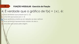 ➔ FUNÇÃO MODULAR –Exercício de Fixação
4. É verdade que o gráfico de f(x) = |x|, é:
a) duas semirretas que passam por (1, 0)
b) uma reta que passa por (1, 0)
c) duas semirretas simétricas em relação ao eixo vertical.
d) duas semirretas representadas abaixo do eixo x.
e) uma reta que passa pela origem.
 