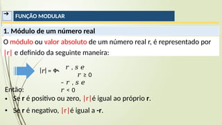 ➔ FUNÇÃO MODULAR
Então:
▪
▪
Se r é positivo ou zero, |r|é igual ao próprio r.
Se r é negativo, |r|é igual a -r.
1. Módulo de um número real
O módulo ou valor absoluto de um número real r, é representado por
|r| e definido da seguinte maneira:
𝑟 , 𝑠 𝑒
𝑟 ≥ 0
– 𝑟 , 𝑠 𝑒
𝑟 < 0
𝑟 = ቊ
 