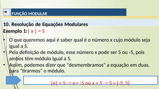 ➔ FUNÇÃO MODULAR
10. Resolução de Equações Modulares
Exemplo 1:| x | = 5
▪
▪ O que queremos aqui é saber qual é o número x cujo módulo seja
igual a 5.
Pela definição de módulo, esse número x pode ser 5 ou -5, pois
ambos têm módulo igual a 5.
▪ Assim, podemos dizer que "desmembramos" a equação em duas,
para "tirarmos" o módulo.
|x| = 5 → x = -5 ou x = 5 → S = {-5, 5}
 