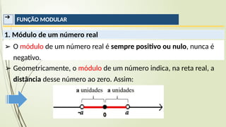 ➔ FUNÇÃO MODULAR
1. Módulo de um número real
➢ O módulo de um número real é sempre positivo ou nulo, nunca é
negativo.
➢ Geometricamente, o módulo de um número indica, na reta real, a
distância desse número ao zero. Assim:
 