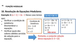 ➔ FUNÇÃO MODULAR
10. Resolução de Equações Modulares
Exemplo 3:|x + 1| = 2x –1 Nesse caso temos
que:
▪
▪
▪
Verificar a condição de
existência;
Desmembrar a
equação;
Verificar quais dos
valores obtidos servirão
de solução para a
equação.
Portanto, o conjunto solução
dessa equação é: S = {2}
|x +1| = 2x –1
x + 1 = –(2x –1)
x + 1 = –2x + 1
x + 2x = 1 –1
3x = 0
x = 0
Não serve
x + 1 = 2x –1
x –2x = –1 –1
–x = –2
x = 2
Condição de
Existência:
2𝑥−1≥0
2𝑥≥1
2
𝑥 ≥ 1
 