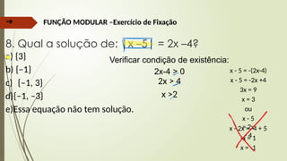 ➔ FUNÇÃO MODULAR –Exercício de Fixação
8. Qual a solução de: |x –5| = 2x –4?
a) {3}
b) {–1}
c) {–1, 3}
d){–1, –3}
e)Essa equação não tem solução.
Verificar condição de existência:
2x-4 > 0
2x > 4
x >2
x - 5 = -(2x-4)
x - 5 = -2x +4
3x = 9
x = 3
ou
x - 5
= 2x
- 4
x - 2x = -4 + 5
-x = 1
x = -1
 
