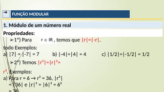 ➔ FUNÇÃO MODULAR
1. Módulo de um número real
Propriedades:
temos que |r|=|-r|.
➢1º) Para
todo Exemplos:
a) |7| = |-7| = 7 b) |-4|=|4| = 4 c) |1/2|=|-1/2| = 1/2
➢2º) Temos |r²|=|r|²=
r². Exemplos:
a) Para r = 6 → r² = 36, |r²|
= |36| e |r|² = |6|² = 6²
 