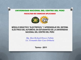 UNIVERSIDAD NACIONAL DEL CENTRO DEL PERÚ
            FACULTAD DE CIENCIAS APLICADAS



                                @
MÓDULO DIDÁCTICO “ELECTRIFÁCIL” Y APRENDIZAJE DEL SISTEMA
ELÉCTRICO DEL AUTOMÓVIL EN ESTUDIANTES DE LA UNIVERSIDAD
              NACIONAL DEL CENTRO DEL PERÚ

               Mg. Jhon Richard Orosco Fabián
              Lic. Fernando Eder Caso Orihuela


                        Tarma - 2011
 
