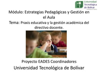 Módulo: Estrategias Pedagógicas y Gestión en
el Aula
Tema: Praxis educativa y la gestión académica del
directivo docente.
Proyecto EADES Coordinadores
Universidad Tecnológica de Bolívar
 