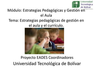 Proyecto EADES Coordinadores
Universidad Tecnológica de Bolívar
Módulo: Estrategias Pedagógicas y Gestión en
el Aula
Tema: Estrategias pedagógicas de gestión en
el aula y el currículo.
 