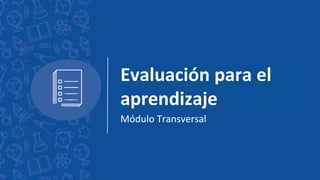 Evaluación para el
aprendizaje
Módulo Transversal
 