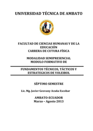 UNIVERSIDAD TÉCNICA DE AMBATO
FACULTAD DE CIENCIAS HUMANAS Y DE LA
EDUCACIÓN
CARRERA DE CUTURA FÍSICA
MODALIDAD SEMIPRESENCIAL
MODULO FORMATIVO DE
FUNDAMENTOS TÉCNICOS, TÁCTICOS Y
ESTRATEGICOS DE VOLEIBOL
SÉPTIMO SEMESTRE
Lic. Mg. Javier Geovany Acuña Escobar
AMBATO-ECUADOR
Marzo – Agosto 2013
 