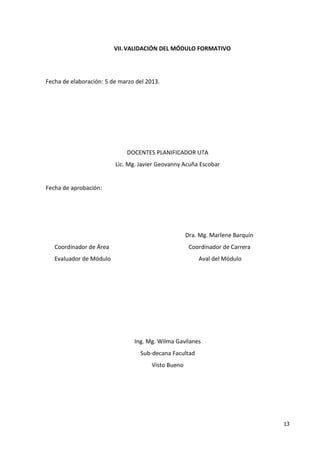 13
VII.VALIDACIÓN DEL MÓDULO FORMATIVO
Fecha de elaboración: 5 de marzo del 2013.
DOCENTES PLANIFICADOR UTA
Lic. Mg. Javier Geovanny Acuña Escobar
Fecha de aprobación:
Dra. Mg. Marlene Barquín
Coordinador de Área Coordinador de Carrera
Evaluador de Módulo Aval del Módulo
Ing. Mg. Wilma Gavilanes
Sub-decana Facultad
Visto Bueno
 