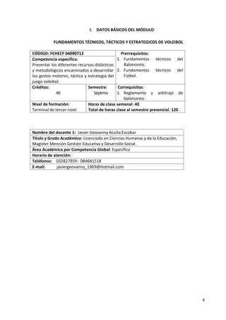 4
I. DATOS BÁSICOS DEL MÓDULO
FUNDAMENTOS TÉCNICOS, TÁCTICOS Y ESTRATEGICOS DE VOLEIBOL
CÓDIGO: FCHECF 04090712 Prerrequisitos:
1. Fundamentos técnicos del
Baloncesto.
2. Fundamentos técnicos del
Fútbol.
Competencia específica:
Presentar los diferentes recursos didácticos
y metodológicos encaminados a desarrollar
los gestos motores, táctica y estrategia del
juego voleibol.
Créditos:
40
Semestre:
Séptimo
Correquisitos:
1. Reglamento y arbitraje de
baloncesto.
Nivel de formación:
Terminal de tercer nivel
Horas de clase semanal: 40
Total de horas clase al semestre presencial. 120
Nombre del docente 1: Javier Geovanny Acuña Escobar
Título y Grado Académico: Licenciado en Ciencias Humanas y de la Educación,
Magister Mención Gestión Educativa y Desarrollo Social.
Área Académica por Competencia Global: Específica
Horario de atención:
Teléfonos: 032827959 - 084681518
E-mail: javiergeovanny_1969@hotmail.com
 
