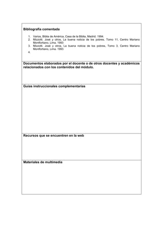 Bibliografía comentada

   1. Varios, Biblia de América, Casa de la Biblia, Madrid. 1994.
   2. Mizzotti. José y otros, La buena noticia de los pobres, Tomo 11, Centro Mariano
      Montfortiano, Lima. 1993
   3. Mizzotti. José y otros, La buena noticia de los pobres, Tomo 3, Centro Mariano
      Montfortiano, Lima. 1993
   4.



Documentos elaborados por el docente o de otros docentes y académicos
relacionados con los contenidos del módulo.




Guías instruccionales complementarias




Recursos que se encuentren en la web




Materiales de multimedia
 