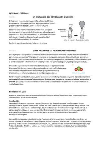 ACTIVIDADES PRÁCTICAS
PARTE I: LEY DE LAVOISIER O DE CONSERVACIÓNDE LA MASA
En la primerexperiencia,muysencilla,colocamos20 ml de
vinagre enunErlenmeyerde 25 ml.Agregamosenunglobo5
gr de bicarbonatode sodio,comose indicalafigura.
Se coloca todoel contenidosobre unabalanza,yse pesa.
Luegose vierte el contenidode bicarbonatosobre el vinagre.
Se produce la reacciónentre ambosy se observael pesototal
del mismo.¿Enqué medidase alteralamasa total del
sistema?¿Se cumple laleyde Lavoisier?
Escriba lareacciónproduciday balancee lamisma.
PARTE II: LEY DE PROUST O DE LAS PROPORCIONES CONSTANTES
Esta leyexpresalosiguiente: “Diferentesátomosse combinanenrelacionessimplesde númerosenteros
para formar compuestos”.Dichode otramanera,un compuestosiempreestáconstituidoporlosmismos
elementosyenlamismaproporciónenmasa. Sinembargo, tengamosencuentaque existenelementosque
al combinarse entre síformanmás de un compuesto,porejemploel aguaH20 y el agua oxigenadaH2O2.
En nuestraexperiencia, intentaremosdemostrarcual esla proporciónde
átomosde hidrógenorespectoa átomosde oxígenoenla moléculade agua.
Para ellodescompondremoslamoléculade aguaporelectrólisis y
analizaremosel volumenproducidode hidrógenoyde oxígeno.
Tendremosencuentaademásque,comoloenuncialallamadahipótesisde Avogadro, aigualesvolúmenes
de gases distintoscontienenel mismonúmero de moléculas,si ambosse encuentran a igual temperatura y
presión,que cualquiersustanciaenestascondicionestendráel doblede partículasenunvolumenque se
multiplicapordos.
Electrólisis del agua
Referencia: https://quimicafacil.net/manual-de-laboratorio/electrolisis-del-agua/, Laura Gasque Silva: Laboratorio de Química
General II Práctica No. 14 Electrólisis del agua
Introducción:
La moléculade aguase compone,comoesbienconocido,de dosátomosde hidrógeno yun átomo
de oxígeno.Estosátomosestánunidosentre sí por unasfuerzasque se denominanenlacesquímicos.Esos
enlacestienenasociadaunaciertaenergía,de un ciertovalor(ladenominada“energíade enlace”).Si le
aplicamosa lamoléculade aguauna cantidadde energíaeléctricaencorriente continua,superiorala
energíade los enlacesque unen susátomos,estosse rompen,dividiéndose asílamolécula
enoxígenoe hidrógeno.
La reacciónconagua pura puede serlenta.Paraacelerarlo se necesitaunelectrolito.Estopuede sertan
simple como sal de mesa(existe riesgode generarclorogaseososi allíel voltaje ylapotenciasondemasiado
grandes),ácidosfuertes comoel ácidosulfúrico(H2SO4), obasesfuertescomo hidróxidode potasio(KOH) e
hidróxidode sodio (NaOH) se utilizanconfrecuenciacomoelectrolitosdebidoasu fuertescapacidad de
conducción
 