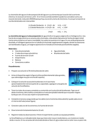 La electrolisisdel aguaesladescomposicióndel aguaensuselementosporlaacción de la corriente
eléctrica.Esnecesarioal menos1,23 V. En el mismosentido tambiénlapodemos considerarcomouna
reacciónde óxido-reducción(REDOX) porquehayunacesiónytoma de electrones.Esasí que lareacciónse
escribe detallandoeste intercambio:
(+) Ánodo Oxidación: → 2 H2O – 4e–
→ O2 + 4 H+
(–) Cátodo Reducción: → 2 H2O + 2e–
→ H2 + 2 OH–
-----------------------------------------------------------------------------------------------------------
2 H2O → O2 + 2 H2
La electrólisisdel aguaes la descomposición de agua(H2O) enlos gasesoxígeno(O2) e hidrógeno(H2).Una
fuente de energíaeléctricase conectaados electrodos,odosplatos(típicamente hechosde algúnmetal
inerte comoel platinooel acero inoxidable),loscualessonpuestosenel agua.Enuna celdapropiamente
diseñada,el hidrógenoapareceráenel cátodo(el electrodo negativamente cargado,donde loselectrones
son bombeadosal agua),yel oxígenoaparecerá enel ánodo(el electrodopositivamente cargado).
Materiales:
 Vasode precipitado  Aguadestilada
 2 tubosde ensayovolumétrico  Bicarbonatode Sodio
 Fuente de tensión12volt
 Amperímetro
 Balanza
 Conectoresocables
Procedimiento:
 Prepare unasoluciónal 5% de bicarbonatode sodio
 Arme el dispositivosegúnlafigura (utilice preferentemente tubosgrandes,
que sobresalganmuyporencimadel soporte).
 Coloquenlasoluciónacuosade bicarbonato enel vasohasta
aproximadamente laterceraparte de su capacidad,yagreguenunasgotas de
soluciónde fenolftaleína.
 Tome lostubos de ensayoycomplete sucontenidoconlasoluciónde bicarbonato.Tape conel
dedoel extremo,delovueltaysumérjaloenel vasoprecipitadotratandoque noquede ninguna
burbujae aire.En ese caso repetirel procedimiento.
 Complete el procesoasegurandoque loscables(conel extremoal descubierto) quede cadaunoen
el interiordel tubo(véase figura).
 Conectencadauno de losextremos ala fuente de tensión
 Eleve latensiónlentamentehastalos12 volt.
 Registrentodaslasobservaciones.Filmenel experimento usandosusequiposportátiles.
La fenolftaleínaesunindicadorácido-base que tiene colorrosaenmediobásico,yesincoloroenmedio
ácidoo neutro.En las cercanías del electrododondese libera H2 (g) se observaráuncolor rosa unpoco más
 