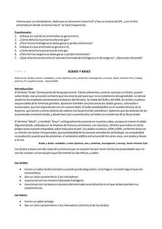 intensoque susalrededores,dadoque se consumenionesH3O+
yhay un excesode OH-
,y enel otro
electrodoendonde se formamásH+
se hará trasparente.
Cuestionario:
1. Indique encuál de loselectrodosse generael H2
2. ¿Cómodetectala presenciade este gas?
3. ¿Para formarhidrógenose debe ganaro perderelectrones?
4. Indique enque electrodose generael O2
5. ¿Cómodetectala presenciade este gas
6. ¿Para formaroxígenose debe ganar o perderelectrones?
7. ¿Qué relaciónexisteentre el volumenformadode hidrógenoyel de oxígeno?. ¿Qué estáindicando?
PARTE III: ÁCIDOS Y BASES
Referencias: Ácidos y álcalis:realidades y mitos (Química, aire y ambiente, Investigación y ciencia), Xavier Giménez Font ,Trabajo
práctico nº 5 equilibrio ácido – base(USAM)
Introducción:
El término "ácido"forma partedel lenguajecomún.Ciertosalimentos,como la naranja o el limón,poseen
saborácido,esa sensación cortantequenoseriza la piel pero que no es totalmentedesagradable.La ciencia
moderna ha ampliado sobremanera elalcance del término.Se habla del ADN y del ARN,los ácidosnucleicos
responsablesdela herencia genética.Aparecen también con frecuencia los ácidosgrasos,saturadose
insaturados,quetan importantesson en nuestra dieta.El ácido acetilsalicílico es el nombretécnico de la
Aspirina,quetantosy tantosdoloresde cabeza nosha permitido sobrellevar.Sabemosquelasbateríasde los
automóvilescontienen ácido,y desdehacecasi cuarenta añossehabla con insistencia dela lluvia ácida.
El término “álcali”, o también “base”,estáigualmentepresenteen nuestrasvidas,aunqueen menormedida.
Algunosálcalis,utilizadosen la limpieza de hornosy encimeras,son cáusticos,término queindica un cierto
peligro para nuestra integridad,sobretodo para la piel. Los ácidosnucleicos,ADN y ARN,contienen basesen
su interior,las basesnitrogenadas,para perplejidad delosjóvenesestudiantesdebiología.La complejidad
no acaba ahí,puesto quelas proteínas,el verdadero edificio estructuralde los seres vivos,son ácidosy bases
a la vez.
Ácidos y álcalis: realidades y mitos (Química, aire y ambiente, Investigación y ciencia), Xavier Giménez Font
Los ácidosy basessondos tiposde sustanciasque se caracterizarpor tenerciertas laspropiedades que no
son de carácter universal peroque fácilmentelasidentifican,asaber:
Los ácidos:
 tienenunsaborácido (siempre ycuandopuedadegustarlo,nolohagasi noestánseguroque son
comestibles)
 dan un colorcaracterístico a losindicadores
 reaccionancon losmetalesliberandohidrógeno.
 reaccionancon lasbasesenprocesodenominadoneutralizaciónenel que ambospierdensus
características.
Las bases:
 tienenunsaboramargo
 dan un colorcaracterístico a losindicadores(distintoal de losácidos)
 