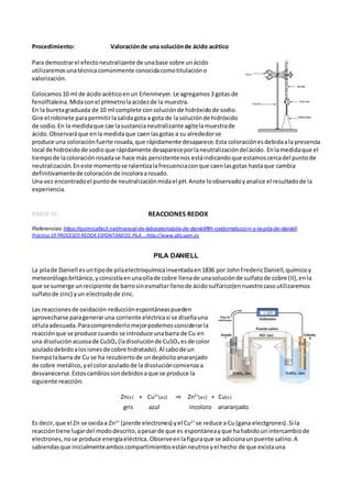 Procedimiento: Valoraciónde una soluciónde ácido acético
Para demostrarel efectoneutralizante de unabase sobre unácido
utilizaremosunatécnicacomúnmente conocidacomotitulacióno
valorización.
Colocamos10 ml de ácido acéticoenun Erlenmeyer.Le agregamos3 gotas de
fenolftaleína.Midaconel pHmetrolaacidezde la muestra.
En la buretagraduada de 10 ml complete consoluciónde hidróxidode sodio.
Gire el robinete parapermitirlasalidagota a gota de lasoluciónde hidróxido
de sodio.En la medidaque cae lasustancianeutralizante agitelamuestrade
ácido.Observaráque enla medidaque caenlasgotas a su alrededorse
produce una coloraciónfuerte rosada,que rápidamente desaparece.Esta coloraciónesdebidaala presencia
local de hidróxidode sodioque rápidamente desapareceporlaneutralizacióndelácido. Enlamedidaque el
tiempode lacoloraciónrosadase hace más persistentenos estáindicandoque estamoscercadel puntode
neutralización.Eneste momentose ralentizalafrecuenciaconque caenlasgotas hastaque cambia
definitivamentede coloraciónde incoloraarosado.
Una vez encontradoel puntode neutralizaciónmidael pH.Anote loobservadoyanalice el resultadode la
experiencia.
PARTE IV: REACCIONES REDOX
Referencias: https://quimicafacil.net/manual-de-laboratorio/pila-de-daniell/#h-oxidorreducci-n-y-la-pila-de-daniell,
Práctica 19 PROCESOS REDOX ESPONTÁNEOS:PILA ...http://www.qfa.uam.es
PILA DANIELL
La pilade Daniell esuntipode pilaelectroquímicainventadaen1836 por JohnFredericDaniell,químicoy
meteorólogobritánico,yconsistíaenunaollade cobre llenade unasoluciónde sulfatode cobre (II),enla
que se sumerge unrecipiente de barrosinesmaltarllenode ácidosulfúrico(ennuestrocasoutilizaremos
sulfatode zinc) yun electrodode zinc.
Las reaccionesde oxidación-reducciónespontáneaspueden
aprovecharse parageneraruna corriente eléctricasi se diseñauna
célulaadecuada.Paracomprenderlomejorpodemosconsiderarla
reacciónque se produce cuando se introduce unabarra de Cu en
una disoluciónacuosade CuSO4 (ladisoluciónde CuSO4 esde color
azuladodebidoalosionesde cobre hidratado).Al cabode un
tiempolabarra de Cu se ha recubiertode undepósitoanaranjado
de cobre metálico,yel colorazuladode la disolucióncomienza a
desvanecerse.Estoscambiossondebidosaque se produce la
siguiente reacción:
Zn(s) + Cu2+
(ac) ⇒ Zn2+
(ac) + Cu(s)
gris azul incoloro anaranjado
Es decir,que el Zn se oxidaa Zn2+
(pierde electrones) yel Cu2+
se reduce a Cu (gana electgrones).Si la
reaccióntiene lugardel mododescrito,apesarde que es espontáneayque hahabidounintercambiode
electrones,nose produce energíaeléctrica. Observeenlafiguraque se adicionaunpuente salino.A
sabiendasque inicialmenteamboscompartimientosestánneutrosyel hecho de que existauna
 