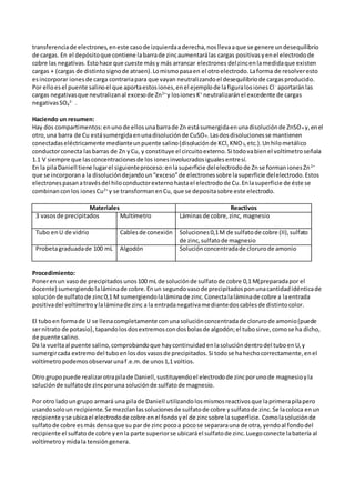 transferenciade electrones,eneste casode izquierdaaderecha,nosllevaaque se genere undesequilibrio
de cargas. En el depósitoque contiene labarrade zincaumentarálas cargas positivasyenel electrodode
cobre las negativas. Estohace que cueste másy más arrancar electrones delzincenlamedidaque existen
cargas + (cargas de distintosignode atraen).Lomismopasaen el otroelectrodo.Laforma de resolveresto
esincorporar ionesde carga contrariapara que vayan neutralizandoel desequilibriode cargasproducido.
Por elloesel puente salinoel que aportaestosiones,enel ejemplode lafiguralosionesCl -
aportaránlas
cargas negativasque neutralizanal excesode Zn2+
y losionesK+
neutralizaránel excedente de cargas
negativasSO4
2-
.
Haciendo un resumen:
Hay dos compartimentos:enunode ellosunabarrade Zn estásumergidaenunadisoluciónde ZnSO4 y,enel
otro,una barra de Cu estásumergidaenunadisoluciónde CuSO4.Lasdosdisolucionesse mantienen
conectadaseléctricamente medianteunpuente salino(disoluciónde KCl,KNO3,etc.).Unhilometálico
conductorconecta lasbarras de Zn yCu, y constituye el circuitoexterno.Si todovabienel voltímetroseñala
1.1 V siempre que lasconcentracionesde los ionesinvolucradosigualesentresí.
En la pilaDaniell tiene lugarel siguienteproceso:enlasuperficie delelectrodode Znse formanionesZn2+
que se incorporana la disolucióndejandoun“exceso”de electronessobre lasuperficie delelectrodo.Estos
electronespasanatravésdel hiloconductorexternohastael electrodode Cu.Enlasuperficie de éste se
combinanconlos ionesCu2+
y se transformanenCu, que se depositasobre este electrodo.
Materiales Reactivos
3 vasosde precipitados Multímetro Láminasde cobre,zinc, magnesio
Tubo enU de vidrio Cablesde conexión Soluciones0,1M de sulfatode cobre (II),sulfato
de zinc,sulfatode magnesio
Probetagraduadade 100 mL Algodón Soluciónconcentradade clorurode amonio
Procedimiento:
Ponerenun vasode precipitados unos100 mL de soluciónde sulfatode cobre 0,1 M(preparadapor el
docente) sumergiendolaláminade cobre.Enun segundovasode precipitadosponunacantidadidénticade
soluciónde sulfatode zinc0,1 M sumergiendolaláminade zinc.Conectalaláminade cobre a laentrada
positivadel voltímetroylaláminade zinc a la entradanegativamediantedoscablesde distintocolor.
El tuboen formade U se llenacompletamente conunasoluciónconcentradade clorurode amonio(puede
sernitrato de potasio),tapandolosdosextremoscondosbolasde algodón;el tubosirve,comose ha dicho,
de puente salino.
Da la vueltaal puente salino,comprobandoque haycontinuidadenlasolucióndentrodel tuboenU,y
sumergircada extremodel tuboenlosdosvasosde precipitados.Si todose hahechocorrectamente,enel
voltímetropodemosobservarunaf.e.m.de unos1,1 voltios.
Otro grupopuede realizarotrapilade Daniell,sustituyendoel electrodode zincporunode magnesioyla
soluciónde sulfatode zincporuna soluciónde sulfatode magnesio.
Por otro ladoungrupo armará una pilade Daniell utilizandolosmismosreactivosque laprimerapilapero
usandosoloun recipiente.Se mezclanlassolucionesde sulfatode cobre ysulfatode zinc.Se lacoloca enun
recipiente yse ubicael electrodode cobre enel fondoyel de zincsobre la superficie. Comolasoluciónde
sulfatode cobre esmás densaque su par de zinc pocoa pocose separarauna de otra, yendoal fondodel
recipiente el sulfatode cobre yenla parte superiorse ubicaráel sulfatode zinc.Luegoconecte labatería al
voltímetroymidala tensióngenera.
 