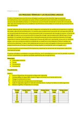 PRÁCTICO N°4
LOS PROCESOS TÉRMICOS Y LAS RELACIONES LINEALES
El calor y latemperaturasontérminosutilizadoscuandoqueremosdescribiralgunosprocesos
termodinámicos.Estosconceptosse suelenutilizarusualmentecomosinónimosyel propósitode esta
secuenciade actividadesprácticas esla favorecerunaasimilacióncorrectade lanocióndel conceptode
calor (Q) y de la temperatura(T) yestablecerlasdiferenciasentreambasenfunciónde losprocesosfísicos
que intervienen.
Cuandohablamosde losefectosdel calortrabajamosnormalmente loscambiosde temperaturaycambios
de estado,ademásde lasdilataciones.Ennuestrocasoestudiaremoslavariaciónde latemperatura (T) de
un cuerpoaisladotérmicamente,comoconsecuenciade laincorporaciónde energíaal sistema.Lafuente de
calor (Q) utilizadaesunaresistenciaeléctricacapazde entregar aproximadamente 160cal/segenforma
constante.Enrealidad,al no disponerde unprocedimientoque permitamedirdirectamente laenergía
impartidaal sistema,mediremosel tiempoque lafuente de calorestá calentando,yaseacon un mechero
de gas o con una resistenciaeléctrica(tratandode nomodificarlaintensidadde lallamani cambiarlas
resistenciaseléctricas).Esdecir,bienpodemospensarque el calorentregadoal sistemavaaumentando
proporcionalmente al tiempo(siduplicoel tiempoduplicolacantidadde calorentregado,etc.).
En estasituaciónnocontrolamosQ directamente ymedimoslasvariacionesde temperaturacadacierto
intervalode tiempo.
El equipoutilizadoessemejanteaunapava eléctrica,conla salvedadque enese casolasparedesnoposeen
un buenaislamientoyse registranpérdidassignificativasde energíatérmica.
Materiales:
 Calentadoreléctrico
 Termo
 Termómetro
 Cronómetro
Procedimiento:
PARTE 1
I. Arme el dispositivo,de acuerdoalafigurade laderecha
II. Coloque 600 gr de agua (600 ml para el agua corriente) enel interiordel termo.
III. Pongael cronómetroencero.
IV. Anote el valorde la temperaturainicial delagua.
V. Cada 15 segundosregistre el valorde latemperatura.Vuelque losdatosala tablasiguiente.
VI. Realice ungráficoTemperaturavstiempo.
Tiempo
(seg)
Temperatura
(°C)
Tiempo
(seg)
Temperatura
(°C)
Tiempo
(seg)
Temperatura
(°C)
0
15 1:15 2:15
30 1:30 2:30
45 1:45 2:45
01:00 2:00 3:00
 