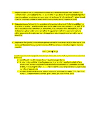 1. Los procesosenlosque un cuerpovaría su temperaturase denominande «calentamiento» ode
«enfriamiento».¿Podríasdecircuálessonlasvariablesde qué depende lavariaciónde temperatura
experimentadaporuncuerpoenun procesode enfriamientoode calentamiento?.¿Recuerdascuál
esla relaciónmatemáticaexistente entre latemperaturayel tiempoparaamboscasos?
2. El agua que sale del grifo,eninvierno,estáauna temperaturade unos10 °C. Ponemos250 cm3
de
dichaagua en unvaso y la dejamosenel laboratorio,cuyatemperaturaambienteesde unos18 "C,
prácticamente constante.Metemosuntermómetroenel vasoyanotamosla temperaturacada
ciertotiempo.,j Cual serála temperaturafinal del aguaenel vaso?.Si representamosconuna
gráficala evoluciónde estatemperaturadel aguafrente al tiempo,¿cómoseríalagráfica que se
obtendría?
3. Luegode un trabajo minuciosolosinvestigadoresdeterminaronque uncuerpo,cuandorecibe calor
(comocuando escalentadoporuna resistenciaeléctrica) varíasutemperaturasegúnlasiguiente
ecuación:
𝑄 = 𝐶𝑒.𝑚.(𝑇 − 𝑇0)
donde Ce representa el calor específico de una sustancia, m la masa de la misma y T y T0 respectivamente las temperatura
final e inicial.
a. Identifique lavariableindependiente ylavariable dependiente.
b. Se puso a calentar300 gr (masa) de agua, que tiene uncalorespecíficoigual a1cal/°C gr
durante unosminutos.Suponiendoque latemperaturaambiente enel momentoinicial es
de 22°C, realice unagráficaQ vs T. Indique laordenadaal origen(expliquesusignificado)
y el valorde la pendiente
c. Respectodel casoanterior,que hubiesesucedidosi utilizabaaceite (Ce=0,5 cal/°Cgr) envez
de agua? . ¿La pendiente serámayor,igual omenorque enel caso del agua?
 