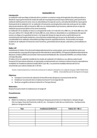 RADIACIÓN UV
Introducción
La radiación solarque llega al planetatierra contiene un extenso rango delongitudesdeonda queabarca
desdelos rayosgama hastalasondasderadio de muy baja frecuencia (rayosinfrarrojos),gran partedela
radiación dañina para losseres vivoses absorbida porla capa de ozono,esta absorbedesdelosrayosgama
hastapartede la radiación UV.La radiación UV presenta una longitud deonda máscorta quela luz visible,
abarcando desdelos100 nmhastalos 400 nmy es indetectableal ojo humano,ademásdeserun tipo de
radiación queprovoca dañosen losseres humanos.
La radiación UV se clasifica en basea su longitud de onda:UV-A de315 nma 400 nm,UV-Bde280 nma 315
nmy por último UV-Cdesde100 nm hasta280 nm,esta última es absorbida en su totalidad porla capa de
ozono y no llega a la superficieterrestre. A lo largo del tiempo la capa de ozono sufrió dañosporla
contaminación delmedio ambientey otrosfactoresambientalesporlo quese ha derivado un aumento
considerableen la radiación ultravioletaquellega hasta la superficieterrestre. Provocando una mayor
incidencia de radiación UV hacia los seres humanos,generandocáncerdepiel, cataratasy carnosidadesen
los ojos.
Índice UV
Inicialmenteel índice UV se formuló independientementeen variospaíses,pero seestandarizo como una
recomendación conjunta dela Organización Mundialdela Salud (WHO),el Programa Medioambientaldelas
NacionesUnidas(UNEP) y la Comisión Internacional deRadiación No-ionizante(ICNIRP),con eltítulo Índice
UV SolarMundial.
El índice UV es la unidad de medida de losniveles de radiación UV relativosa sus efectossobrela piel
humana (UV queinduceeritema),esexpresado numéricamentecon númerosenteroselcual es equivalentea
multiplicar la irradiancia efectiva media (W/m2
) por40, si se presenta medidasdirectasdel IUV se
recomienda usarvaloresmediosde 5-10 min.
Diseño e implementación de un sistema de monitoreo de la radiación ultravioleta en la ciudad de Arequipa ( JOHN FREDDY CRUZ
CHECA), Universidad Nacional de San Agustín de Arequipa
Objetivos
 Comparar laemisiónde radiaciónUV de diferenteslámparasyla proveniente del Sol.
 Establecerlaevoluciónde lairradiancia(mw/cm2
) alolargodel día
 Realizarunagráfica de barra IndiceUV vsTiempo(horas)
Materiales:
Dispositivoparamedirlairradianciaenel rangoUV
Procedimiento:
Actividad 1:
 Medirla irradiancia ultravioletaemitidaporlámparas presentes enel laboratorio,lámparade gas
UVc,luznegra, focosde filamento,ledsUV,etc..Compare el valorde susmediciones. Vuelqueestos
datosen lasiguiente tabla:
Tipo Irradiancia I(mW/cm2
) Índice UV = 40 x I
 