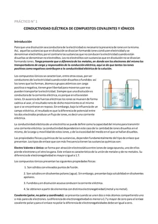 PRÁCTICO N° 1
CONDUCTIVIDAD ELÉCTRICA DE COMPUESTOS COVALENTES Y IÓNICOS
Introducción
Para que una disoluciónseaconductorade laelectricidadesnecesariolapresenciade ionesenlamisma.
Así, aquellassustanciasque endisoluciónse disocianformandoionesconducenelectricidadyse
denominan electrolitos;porel contrariolassustanciasque noconducenla electricidadcuandoestán
disueltasse denominan noelectrolitos.Losnoelectrolitossonsustanciasque endisoluciónnose disocian
formandoiones. Tengapresente que a diferenciade los metales,en dondeson loselectrones del mismolos
transportadoresde carga y responsablesde la conduccióneléctrica,aquí se da que tantos losiones
positivoscomonegativoscontribuyena la conductividadeléctricade lasolución.
Los compuestosiónicosse caracterizan,entre otrascosas,porser
conductoresde laelectricidadcuandoestándisueltosofundidos:así
losionesque losforman,átomoso gruposatómicoscon carga
positivaonegativa,tienengranlibertadpara moverse yporeso
puedentransportarlaelectricidad. Siempre que unadisoluciónes
conductorade lacorriente eléctrica,esporque enellaexisten
iones. Enausenciade fuerzaseléctricas losionesse muevende forma
caótica al azar,el resultadonetode dichomovimientoesel mismo
que si se encontraranenreposo.Sinembargo,bajolainfluenciade un
campo eléctrico,el resultadoesque ladiferenciade potencial entre
losdos electrodosproduce unflujode iones,esdeciruna corriente
eléctrica.
La conductividadeléctricade unelectrolitose puede definircomolacapacidaddel mismopara transmitir
una corriente eléctrica.Laconductividaddependeráeneste casode la cantidadde ionesdisueltos enel
mismo,de lacarga y movilidadde estosiones,y de laviscosidaddel medioenel que se hallandisueltos.
Las propiedadesfísicasyquímicasde lassustancias,dependenfundamentalmente del tipode enlace que
presentan.Lostiposde enlace que conmás frecuenciatienenlassustanciasquímicasson:
Electro Valente o iónico:se forma por atracciónelectrostáticaentre ionesde cargaopuesta,unode ellos
pierde electronesyel otrolosgana.Este enlace escaracterísticode la uniónde metalesyde no metales.Su
diferenciade electronegatividadesmayoroigual a 1.7.
Los compuestosiónicospresentanlassiguientespropiedadesfísicas:
1. Sonsólidosconelevadospuntosde fusión.
2. Son solublesendisolventespolares(agua).Sinembargo,presentanbajasolubilidadendisolventes
apolares.
3. Fundidosyendisoluciónacuosaconducenlacorriente eléctrica.
4. Se obtienenapartirde elementoscondistintaelectronegatividad(metal ynometal).
Covalente (polar,no polar y coordinado): se presentacuandose unendoso más átomos compartiendouno
o más paresde electrones.Ladiferenciade electronegatividadesmenora1.7 y mayor de cero para el enlace
covalente polarypara el enlace nopolarla diferenciade electronegatividadesdebeserigual acero.
 