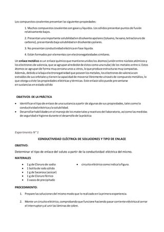 Los compuestoscovalentespresentanlassiguientespropiedades:
1. Muchos compuestoscovalentessongasesylíquidos.Lossólidospresentanpuntosde fusión
relativamente bajos.
2. Presentanunaimportante solubilidadendisolventeapolares(tolueno,hexano,tetraclorurode
carbono),presentandobajasolubilidadendisolventespolares.
3. No presentanconductividadeléctricaenfase líquida.
4. Están formadospor elementosconelectronegatividadessimilares.
Un enlace metálico esun enlace químicoque mantieneunidoslos átomos(uniónentre núcleosatómicosy
loselectronesde valencia,que se agrupanalrededorde éstoscomounanube) de los metales entre sí.Estos
átomosse agrupande forma muycercana unosa otros,loque produce estructurasmuycompactas.
Además,debidoalabaja electronegatividad que poseenlosmetales,loselectronesde valenciason
extraídosde sus orbitales ytienenlacapacidadde moverse libremente atravésde compuestometálico,lo
que otorga a éste laspropiedadeseléctricasytérmicas.Este enlace sólopuede presentarse
ensustancias enestadosólido
OBJETIVOS DE LA PRÁCTICA
 Identificarel tipode enlace de unasustanciaapartir de algunasde sus propiedades,talescomola
conductividadeléctricaylasolubilidad.
 Desarrollarhabilidadesenel manejode losmaterialesyreactivosdel laboratorio,asícomolasmedidas
de seguridade higiene durante el desarrollode lapráctica
Experimento N° 1
CONDUCTIVIDAD ELÉCTRICA DE SOLUCIONES Y TIPO DE ENLACE
OBJETIVO:
Determinar el tipo de enlace del soluto a partir de la conductividad eléctrica del mismo.
MATERIALES
 1 g de Clorurode sodio
 1 bolitade iodosólido
 1 g de Sacarosa (azúcar)
 1 g de Cloruroférrico
 3 vasosde precipitado
 circuitoeléctricocomoindicalafigura.
PROCEDIMIENTO:
1. Prepare lassolucionesdel mismomodoque lorealizadoenlaprimeraexperiencia.
2. Monte uncircuitoeléctrico,comprobandoque funcione haciendopasarcorriente eléctricaal cerrar
el interruptoryal unirlasláminasde cobre.
 