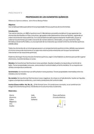 PRÁCTICO N°2
PROPIEDADES DE LOS ELEMENTOS QUÍMICOS
Referencia: Química cotidiana, Jaime Alonso Bedoya Peláez
Objetivo:
Uso la tablaperiódicaparadeterminarpropiedadesfísicasyquímicasde loselementos
Introducción:
Tras variosintentos,en1869 el químicoruso D. Mendeleiev presentóunatablaenla que aparecían los
elementosdistribuidosenfilasycolumnas,agrupadosordenadamenteendiversasfamilias,siguiendoun
ordencreciente de masasatómicas.Enla actualidadestatablaaparece bastante modificada,yaque se
ordenan loselementosporordencreciente de númeroatómico.Dichatabla,ala que llamamosTabla
PeriódicaoSistemaPeriódico,esunaexpresiónde lasrelacionesque existenentreloselementosquímicos
(ENSM,2011)
Todoslos elementosde unmismogrupoposeenuncomportamientoquímicosimilar,debidoaque poseen
el mismonúmerode electronesensucapa más externa(estoselectronessonlosque normalmente
intervienenenlasreaccionesquímicas).
Podemosdistinguir4conjuntosde elementosquímicos,segúnlafacilidadde susátomospara perderoganar
electrones,transformándose eniones:
Metales:Se transformanfácilmenteenionespositivos.Quedansituadosalaizquierdayel centrode la
tabla.Tienenpropiedadescomunes,comoconducirlaelectricidady el brillometálico.Ensumayoría son
sólidosatemperaturaambiente.
Semimetales:Se transformancondificultadenionespositivos.Tienenpropiedadesintermediasentre los
metalesylosno metales.
No metales:Se transformanfácilmenteenionesnegativos.Se sitúanenel ladoderecho.Suelenserlíquidos
o gasesa temperaturaambiente,ysonmalosconductoresde laelectricidad.
Inertes(Gasesnobles-He,Ne,Ar,...):No formaniones.Encondicionesnormales,nose combinancon
ningúnotroelementoquímico.Elementosenlacolumnamása la derecha.
Materiales:
Hierro Iodo Placa calefactora
Aluminio Azufre Circuitoeléctrico
Cobre Carbono
Magnesio
Zinc
Estaño
 